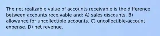 The net realizable value of accounts receivable is the difference between accounts receivable and: A) sales discounts. B) allowance for uncollectible accounts. C) uncollectible-account expense. D) net revenue.