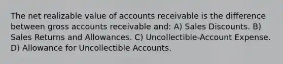 The net realizable value of accounts receivable is the difference between gross accounts receivable and: A) Sales Discounts. B) Sales Returns and Allowances. C) Uncollectible-Account Expense. D) Allowance for Uncollectible Accounts.