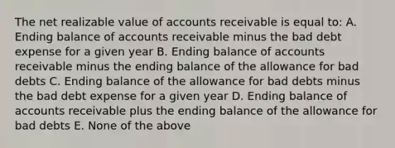 The net realizable value of accounts receivable is equal to: A. Ending balance of accounts receivable minus the bad debt expense for a given year B. Ending balance of accounts receivable minus the ending balance of the allowance for bad debts C. Ending balance of the allowance for bad debts minus the bad debt expense for a given year D. Ending balance of accounts receivable plus the ending balance of the allowance for bad debts E. None of the above