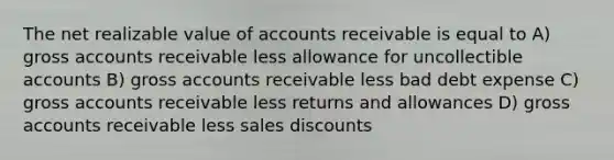 The net realizable value of accounts receivable is equal to A) gross accounts receivable less allowance for uncollectible accounts B) gross accounts receivable less bad debt expense C) gross accounts receivable less returns and allowances D) gross accounts receivable less sales discounts