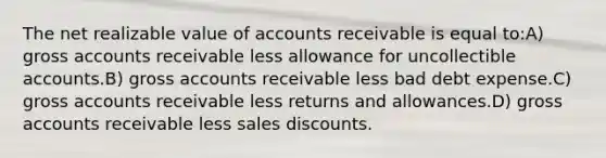 The net realizable value of accounts receivable is equal to:A) gross accounts receivable less allowance for uncollectible accounts.B) gross accounts receivable less bad debt expense.C) gross accounts receivable less returns and allowances.D) gross accounts receivable less sales discounts.