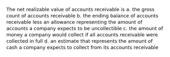 The net realizable value of accounts receivable is a. the gross count of accounts receivable b. the ending balance of accounts receivable less an allowance representing the amount of accounts a company expects to be uncollectible c. the amount of money a company would collect if all accounts receivable were collected in full d. an estimate that represents the amount of cash a company expects to collect from its accounts receivable