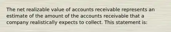 The net realizable value of accounts receivable represents an estimate of the amount of the accounts receivable that a company realistically expects to collect. This statement is: