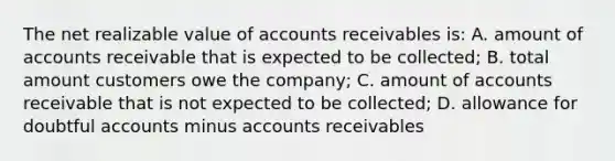 The net realizable value of accounts receivables is: A. amount of accounts receivable that is expected to be collected; B. total amount customers owe the company; C. amount of accounts receivable that is not expected to be collected; D. allowance for doubtful accounts minus accounts receivables