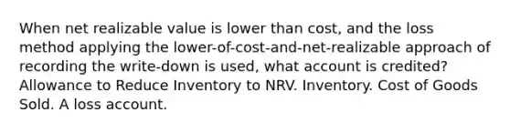 When net realizable value is lower than cost, and the loss method applying the lower-of-cost-and-net-realizable approach of recording the write-down is used, what account is credited? Allowance to Reduce Inventory to NRV. Inventory. Cost of Goods Sold. A loss account.