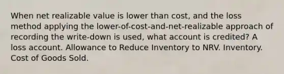 When net realizable value is lower than cost, and the loss method applying the lower-of-cost-and-net-realizable approach of recording the write-down is used, what account is credited? A loss account. Allowance to Reduce Inventory to NRV. Inventory. Cost of Goods Sold.