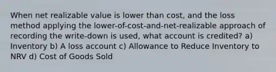 When net realizable value is lower than cost, and the loss method applying the lower-of-cost-and-net-realizable approach of recording the write-down is used, what account is credited? a) Inventory b) A loss account c) Allowance to Reduce Inventory to NRV d) Cost of Goods Sold