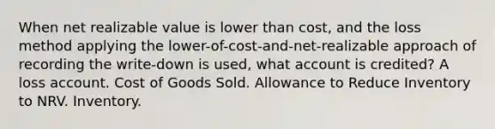 When net realizable value is lower than cost, and the loss method applying the lower-of-cost-and-net-realizable approach of recording the write-down is used, what account is credited? A loss account. Cost of Goods Sold. Allowance to Reduce Inventory to NRV. Inventory.