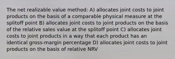 The net realizable value method: A) allocates joint costs to joint products on the basis of a comparable physical measure at the splitoff point B) allocates joint costs to joint products on the basis of the relative sales value at the splitoff point C) allocates joint costs to joint products in a way that each product has an identical gross-margin percentage D) allocates joint costs to joint products on the basis of relative NRV