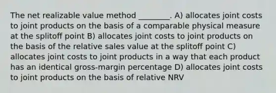 The net realizable value method ________. A) allocates joint costs to joint products on the basis of a comparable physical measure at the splitoﬀ point B) allocates joint costs to joint products on the basis of the relative sales value at the splitoﬀ point C) allocates joint costs to joint products in a way that each product has an identical gross-margin percentage D) allocates joint costs to joint products on the basis of relative NRV