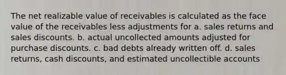 The net realizable value of receivables is calculated as the face value of the receivables less adjustments for a. sales returns and sales discounts. b. actual uncollected amounts adjusted for purchase discounts. c. bad debts already written off. d. sales returns, cash discounts, and estimated uncollectible accounts