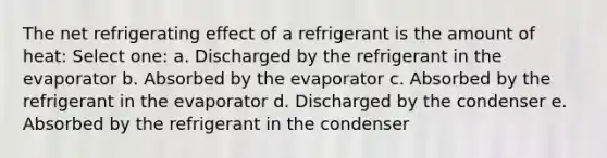 The net refrigerating effect of a refrigerant is the amount of heat: Select one: a. Discharged by the refrigerant in the evaporator b. Absorbed by the evaporator c. Absorbed by the refrigerant in the evaporator d. Discharged by the condenser e. Absorbed by the refrigerant in the condenser