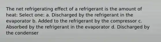 The net refrigerating effect of a refrigerant is the amount of heat: Select one: a. Discharged by the refrigerant in the evaporator b. Added to the refrigerant by the compressor c. Absorbed by the refrigerant in the evaporator d. Discharged by the condenser