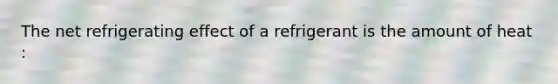 The net refrigerating effect of a refrigerant is the amount of heat :