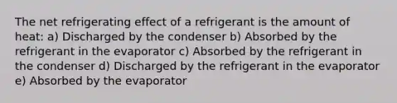 The net refrigerating effect of a refrigerant is the amount of heat: a) Discharged by the condenser b) Absorbed by the refrigerant in the evaporator c) Absorbed by the refrigerant in the condenser d) Discharged by the refrigerant in the evaporator e) Absorbed by the evaporator