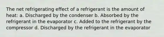 The net refrigerating effect of a refrigerant is the amount of heat: a. Discharged by the condenser b. Absorbed by the refrigerant in the evaporator c. Added to the refrigerant by the compressor d. Discharged by the refrigerant in the evaporator