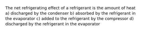 The net refrigerating effect of a refrigerant is the amount of heat a) discharged by the condenser b) absorbed by the refrigerant in the evaporator c) added to the refrigerant by the compressor d) discharged by the refrigerant in the evaporator