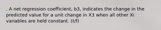 . A net regression coefficient, b3, indicates the change in the predicted value for a unit change in X3 when all other Xi variables are held constant. (t/f)