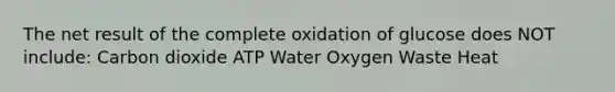 The net result of the complete oxidation of glucose does NOT include: Carbon dioxide ATP Water Oxygen Waste Heat