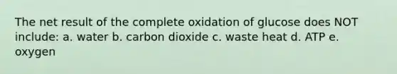 The net result of the complete oxidation of glucose does NOT include: a. water b. carbon dioxide c. waste heat d. ATP e. oxygen