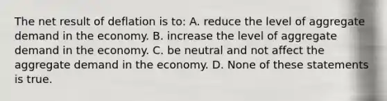 The net result of deflation is to: A. reduce the level of aggregate demand in the economy. B. increase the level of aggregate demand in the economy. C. be neutral and not affect the aggregate demand in the economy. D. None of these statements is true.