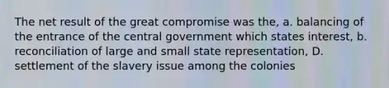 The net result of the great compromise was the, a. balancing of the entrance of the central government which states interest, b. reconciliation of large and small state representation, D. settlement of the slavery issue among the colonies