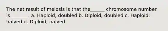 The net result of meiosis is that the______ chromosome number is _______. a. Haploid; doubled b. Diploid; doubled c. Haploid; halved d. Diploid; halved