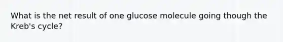 What is the net result of one glucose molecule going though the Kreb's cycle?