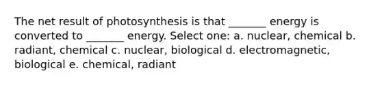 The net result of photosynthesis is that _______ energy is converted to _______ energy. Select one: a. nuclear, chemical b. radiant, chemical c. nuclear, biological d. electromagnetic, biological e. chemical, radiant