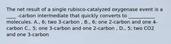 The net result of a single rubisco-catalyzed oxygenase event is a ____ -carbon intermediate that quickly converts to ___________ molecules. A., 6; two 3-carbon , B., 6; one 2-carbon and one 4-carbon C., 5; one 3-carbon and one 2-carbon , D., 5; two CO2 and one 3-carbon