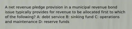 A net revenue pledge provision in a municipal revenue bond issue typically provides for revenue to be allocated first to which of the following? A: debt service B: sinking fund C: operations and maintenance D: reserve funds