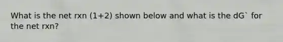 What is the net rxn (1+2) shown below and what is the dG` for the net rxn?