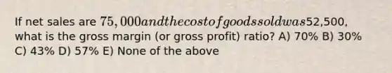 If net sales are 75,000 and the cost of goods sold was52,500, what is the gross margin (or gross profit) ratio? A) 70% B) 30% C) 43% D) 57% E) None of the above