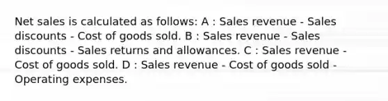 Net sales is calculated as follows: A : Sales revenue - Sales discounts - Cost of goods sold. B : Sales revenue - Sales discounts - Sales returns and allowances. C : Sales revenue - Cost of goods sold. D : Sales revenue - Cost of goods sold - Operating expenses.