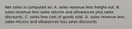 Net sales is computed as: A. sales revenue less freight-out. B. sales revenue less sales returns and allowances plus sales discounts. C. sales less cost of goods sold. D. sales revenue less sales returns and allowances less sales discounts.