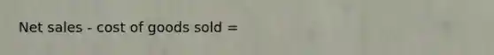 Net sales - cost of goods sold =