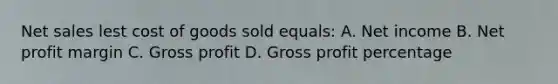 Net sales lest cost of goods sold equals: A. Net income B. Net profit margin C. Gross profit D. Gross profit percentage