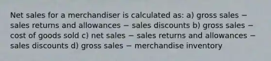 Net sales for a merchandiser is calculated as: a) gross sales − sales returns and allowances − sales discounts b) gross sales − cost of goods sold c) net sales − sales returns and allowances − sales discounts d) gross sales − merchandise inventory