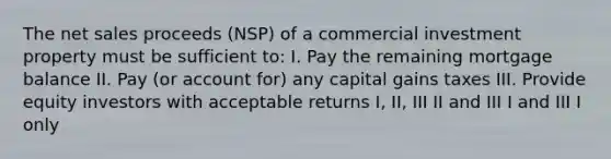 The net sales proceeds (NSP) of a commercial investment property must be sufficient to: I. Pay the remaining mortgage balance II. Pay (or account for) any capital gains taxes III. Provide equity investors with acceptable returns I, II, III II and III I and III I only