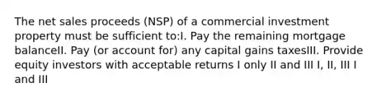 The net sales proceeds (NSP) of a commercial investment property must be sufficient to:I. Pay the remaining mortgage balanceII. Pay (or account for) any capital gains taxesIII. Provide equity investors with acceptable returns I only II and III I, II, III I and III