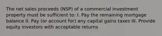 The net sales proceeds (NSP) of a commercial investment property must be sufficient to: I. Pay the remaining mortgage balance II. Pay (or account for) any capital gains taxes III. Provide equity investors with acceptable returns