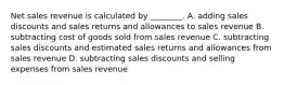 Net sales revenue is calculated by​ ________. A. adding sales discounts and sales returns and allowances to sales revenue B. subtracting cost of goods sold from sales revenue C. subtracting sales discounts and estimated sales returns and allowances from sales revenue D. subtracting sales discounts and selling expenses from sales revenue