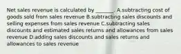 Net sales revenue is calculated by​ _______. A.subtracting cost of goods sold from sales revenue B.subtracting sales discounts and selling expenses from sales revenue C.subtracting sales discounts and estimated sales returns and allowances from sales revenue D.adding sales discounts and sales returns and allowances to sales revenue