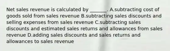 <a href='https://www.questionai.com/knowledge/ksNDOTmr42-net-sales' class='anchor-knowledge'>net sales</a> revenue is calculated by​ _______. A.subtracting cost of goods sold from sales revenue B.subtracting <a href='https://www.questionai.com/knowledge/kUgZVsLhgj-sales-discounts' class='anchor-knowledge'>sales discounts</a> and selling expenses from sales revenue C.subtracting sales discounts and estimated <a href='https://www.questionai.com/knowledge/kJGNBSqiqB-sales-returns-and-allowances' class='anchor-knowledge'>sales returns and allowances</a> from sales revenue D.adding sales discounts and sales returns and allowances to sales revenue