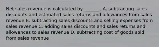 Net sales revenue is calculated by​ _______. A. subtracting sales discounts and estimated sales returns and allowances from sales revenue B. subtracting sales discounts and selling expenses from sales revenue C. adding sales discounts and sales returns and allowances to sales revenue D. subtracting cost of goods sold from sales revenue