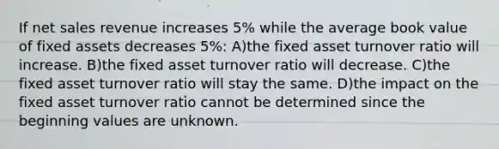 If net sales revenue increases 5% while the average book value of fixed assets decreases 5%: A)the fixed asset turnover ratio will increase. B)the fixed asset turnover ratio will decrease. C)the fixed asset turnover ratio will stay the same. D)the impact on the fixed asset turnover ratio cannot be determined since the beginning values are unknown.