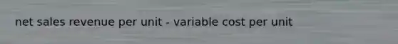 net sales revenue per unit - variable cost per unit