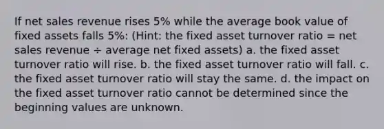 If net sales revenue rises 5% while the average book value of fixed assets falls 5%: (Hint: the fixed asset turnover ratio = net sales revenue ÷ average net fixed assets) a. the fixed asset turnover ratio will rise. b. the fixed asset turnover ratio will fall. c. the fixed asset turnover ratio will stay the same. d. the impact on the fixed asset turnover ratio cannot be determined since the beginning values are unknown.