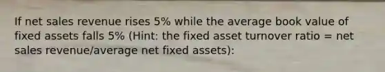 If net sales revenue rises 5% while the average book value of fixed assets falls 5% (Hint: the fixed asset turnover ratio = net sales revenue/average net fixed assets):