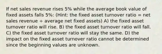 ​If net sales revenue rises 5% while the average book value of fixed assets falls 5%: (Hint: the fixed asset turnover ratio = net sales revenue ÷ average net fixed assets) A) the fixed asset turnover ratio will rise. B) the fixed asset turnover ratio will fall. C) the fixed asset turnover ratio will stay the same. D) the impact on the fixed asset turnover ratio cannot be determined since the beginning values are unknown.